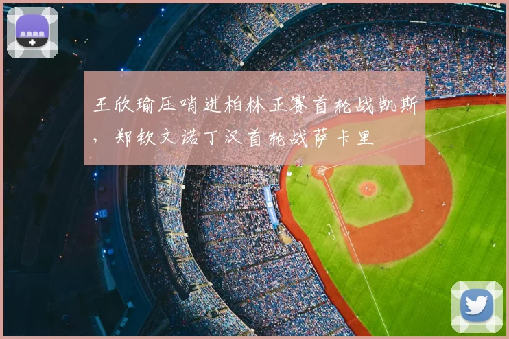 王欣瑜压哨进柏林正赛首轮战凯斯,郑钦文诺丁汉首轮战萨卡里
