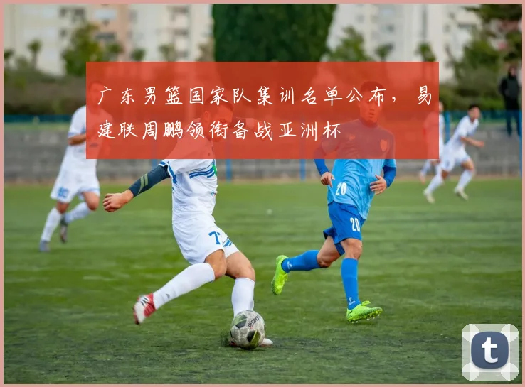 广东男篮国家队集训名单公布,易建联周鹏领衔备战亚洲杯
