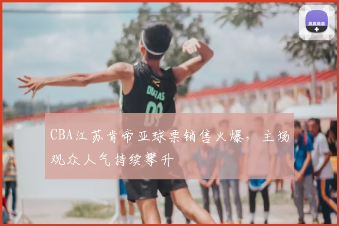 CBA江苏肯帝亚球票销售火爆,主场观众人气持续攀升