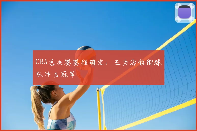 CBA总决赛赛程确定，王为念领衔球队冲击冠军