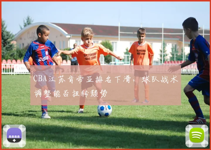 CBA江苏肯帝亚排名下滑,球队战术调整能否扭转颓势