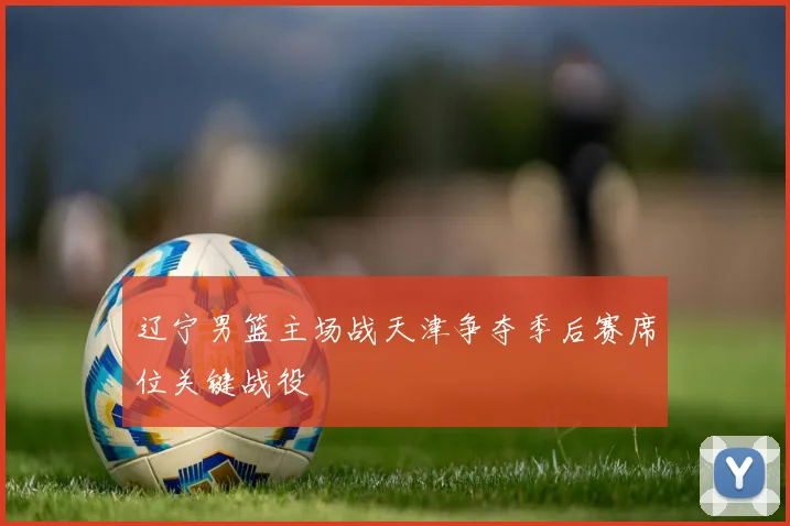辽宁男篮主场战天津争夺季后赛席位关键战役