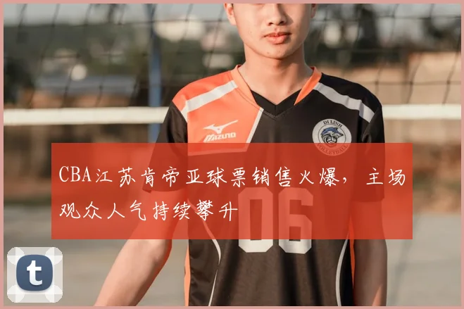CBA江苏肯帝亚球票销售火爆,主场观众人气持续攀升
