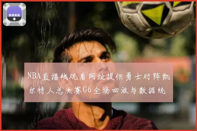 NBA直播线观看网址提供勇士对阵凯尔特人总决赛G6全场回放与数据统计