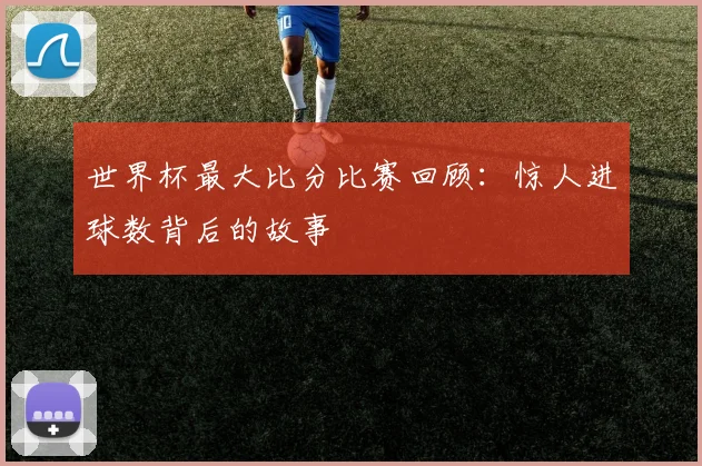 世界杯最大比分比赛回顾:惊人进球数背后的故事