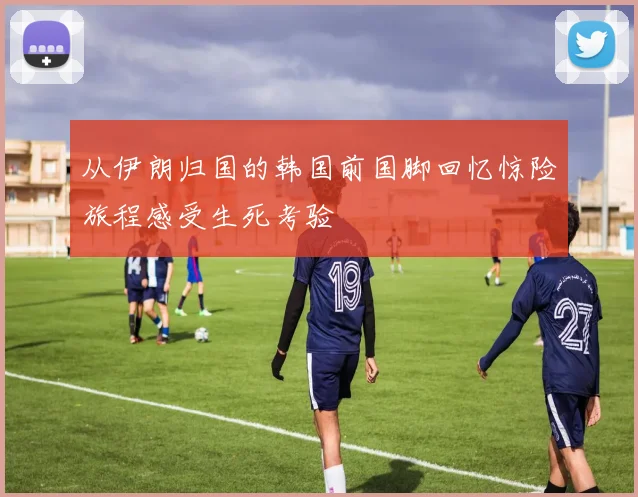 从伊朗归国的韩国前国脚回忆惊险旅程感受生死考验