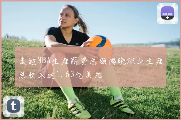 麦迪NBA生涯薪资总额揭晓职业生涯总收入达1.63亿美元