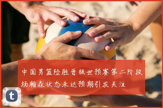 中国男篮险胜晋级世预赛第二阶段杨瀚森状态未达预期引发关注