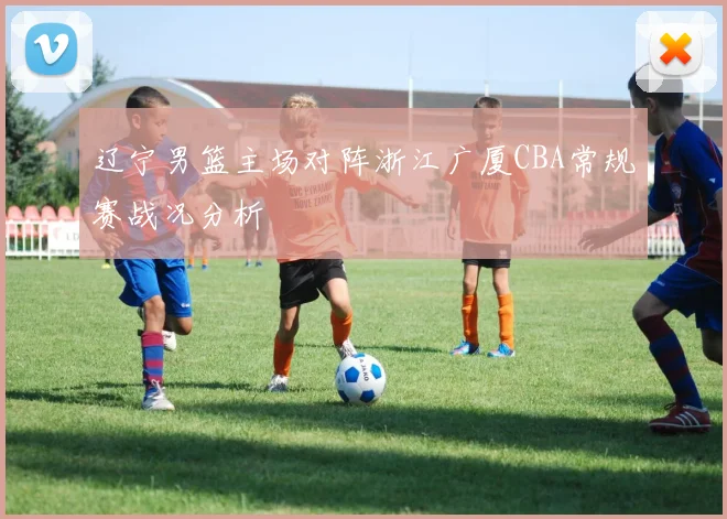辽宁男篮主场对阵浙江广厦CBA常规赛战况分析