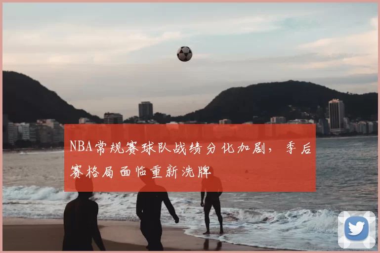 NBA常规赛球队战绩分化加剧，季后赛格局面临重新洗牌
