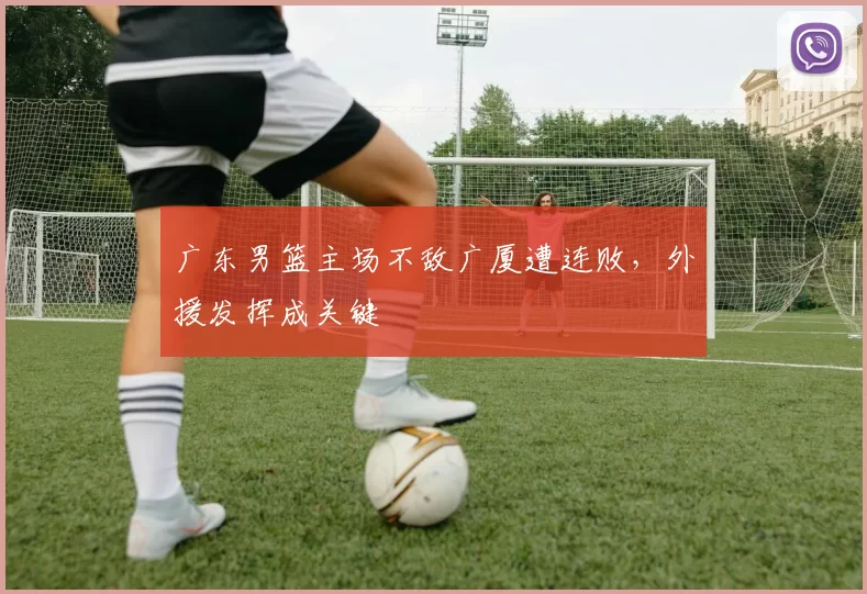 广东男篮主场不敌广厦遭连败，外援发挥成关键