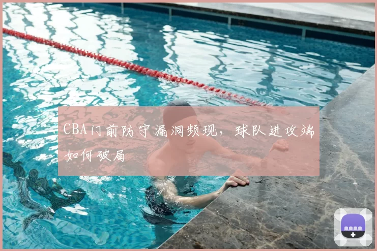 CBA门前防守漏洞频现，球队进攻端如何破局