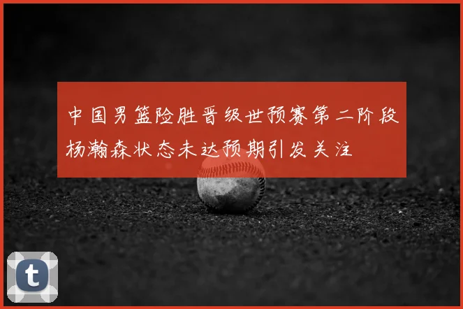 中国男篮险胜晋级世预赛第二阶段杨瀚森状态未达预期引发关注