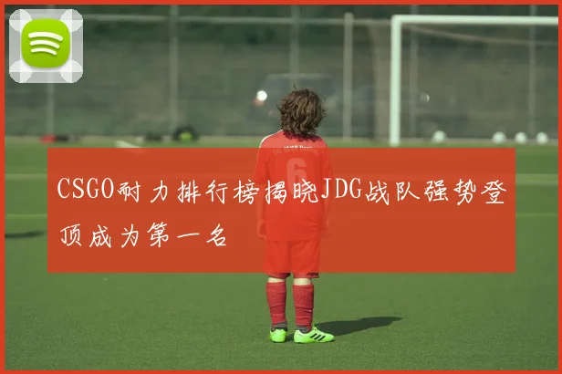 CSGO耐力排行榜揭晓JDG战队强势登顶成为第一名