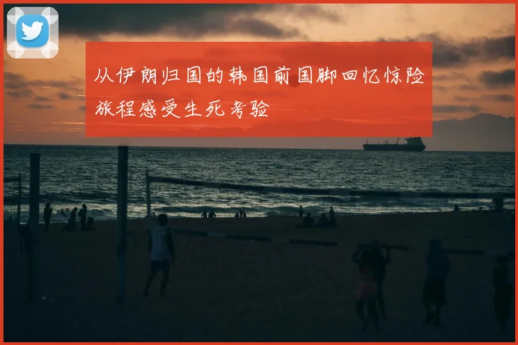 从伊朗归国的韩国前国脚回忆惊险旅程感受生死考验