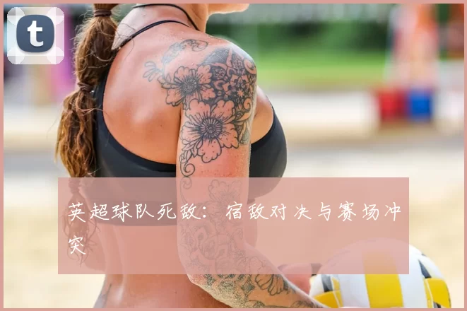 英超球队死敌：宿敌对决与赛场冲突