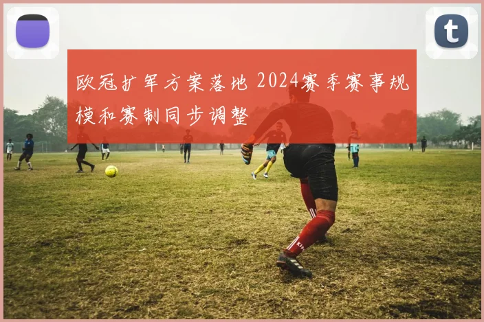 欧冠扩军方案落地 2024赛季赛事规模和赛制同步调整