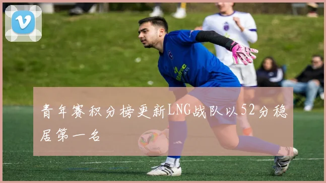 青年赛积分榜更新LNG战队以52分稳居第一名