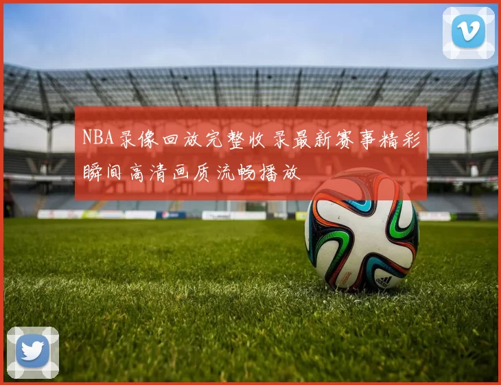 NBA录像回放完整收录最新赛事精彩瞬间高清画质流畅播放