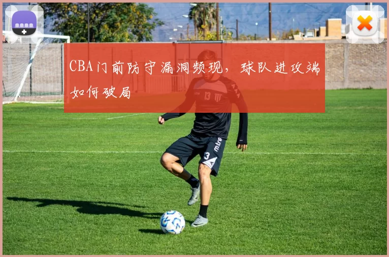 CBA门前防守漏洞频现，球队进攻端如何破局