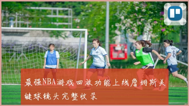 最强NBA游戏回放功能上线詹姆斯关键球镜头完整收录