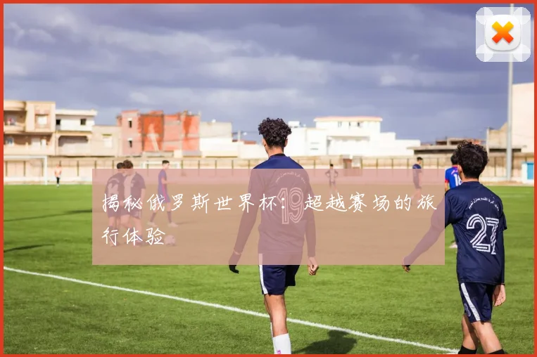 揭秘俄罗斯世界杯:超越赛场的旅行体验