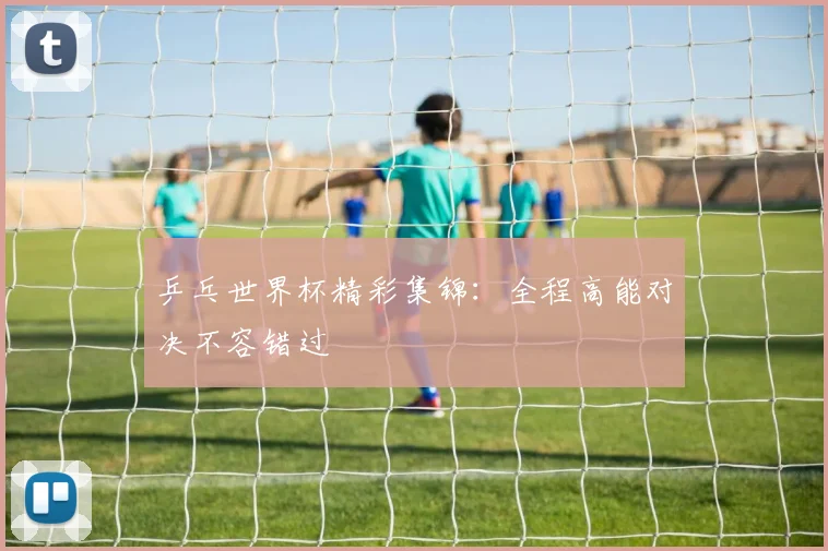 乒乓世界杯精彩集锦:全程高能对决不容错过