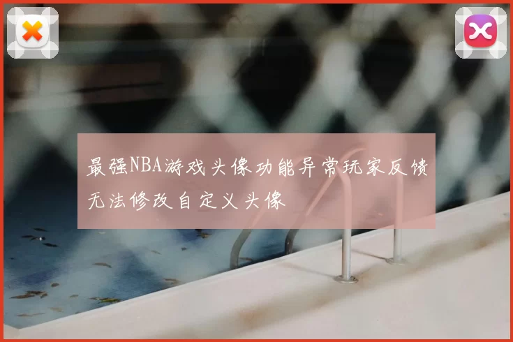 最强NBA游戏头像功能异常玩家反馈无法修改自定义头像