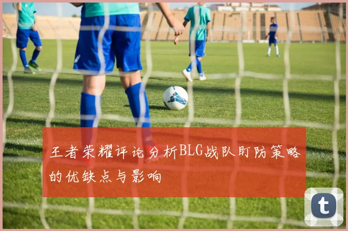 王者荣耀评论分析BLG战队盯防策略的优缺点与影响