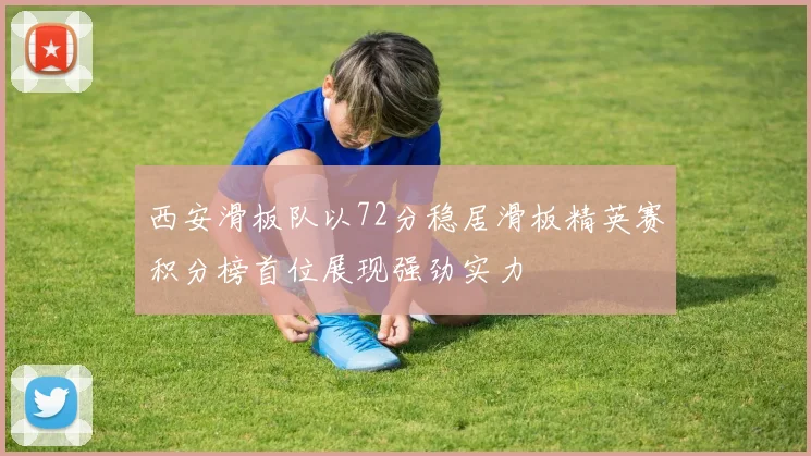 西安滑板队以72分稳居滑板精英赛积分榜首位展现强劲实力