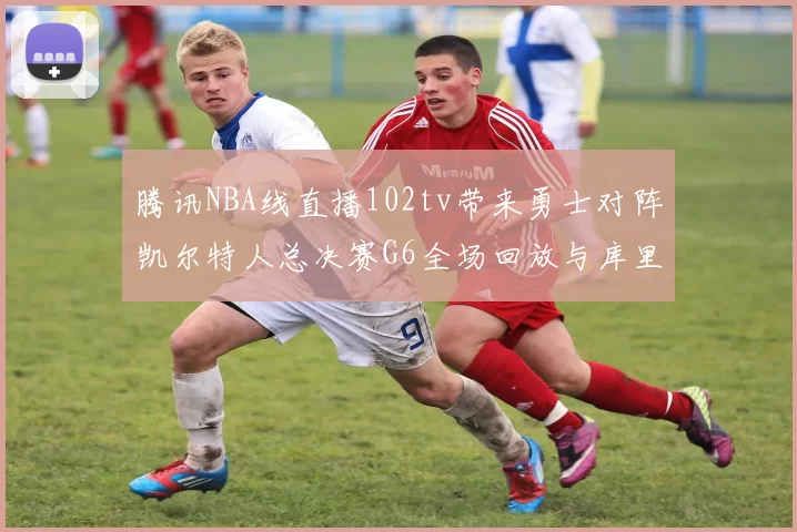 腾讯NBA线直播102tv带来勇士对阵凯尔特人总决赛G6全场回放与库里FMVP表现