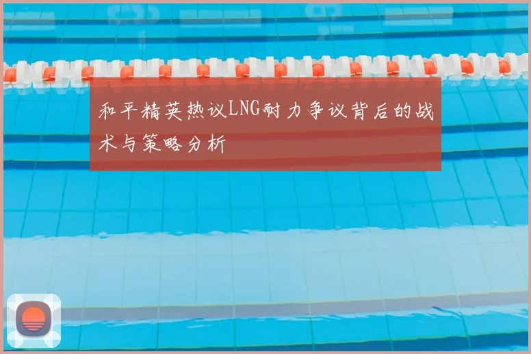 和平精英热议LNG耐力争议背后的战术与策略分析