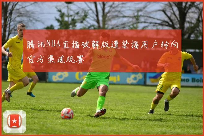 腾讯NBA直播破解版遭禁播用户转向官方渠道观赛