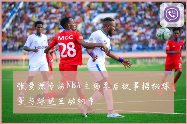 张曼源专访NBA主场幕后故事揭秘球星与球迷互动细节