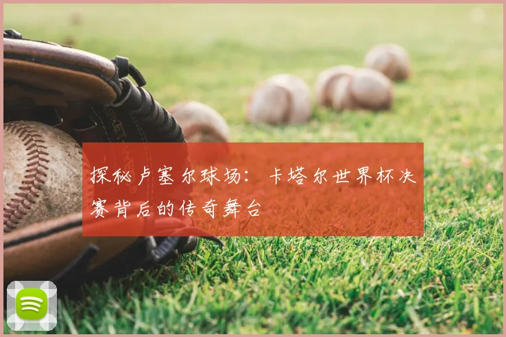 探秘卢塞尔球场：卡塔尔世界杯决赛背后的传奇舞台