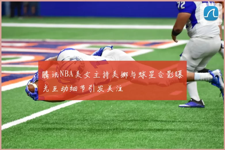 腾讯NBA美女主持美娜与球星合影曝光互动细节引发关注