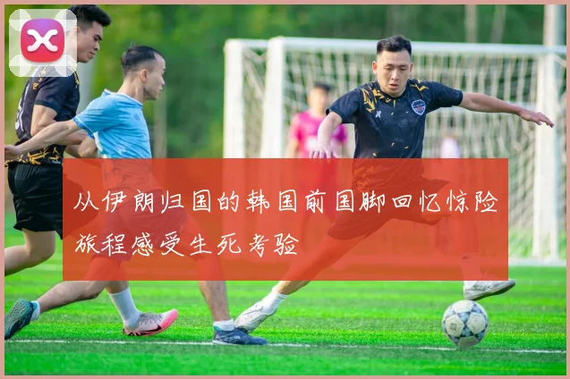 从伊朗归国的韩国前国脚回忆惊险旅程感受生死考验