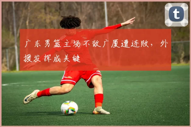 广东男篮主场不敌广厦遭连败，外援发挥成关键