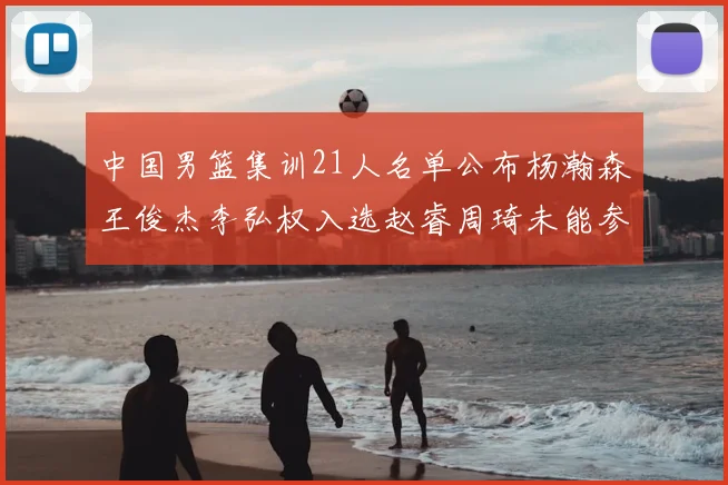 中国男篮集训21人名单公布杨瀚森王俊杰李弘权入选赵睿周琦未能参加