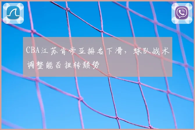 CBA江苏肯帝亚排名下滑,球队战术调整能否扭转颓势