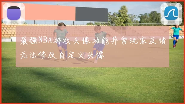 最强NBA游戏头像功能异常玩家反馈无法修改自定义头像
