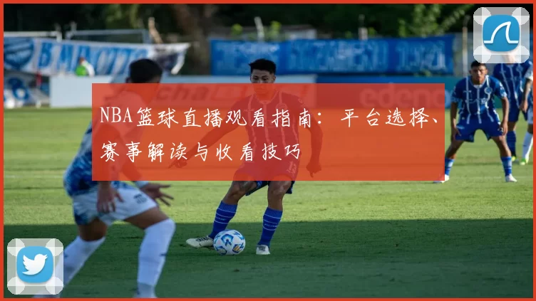 NBA篮球直播观看指南：平台选择、赛事解读与收看技巧