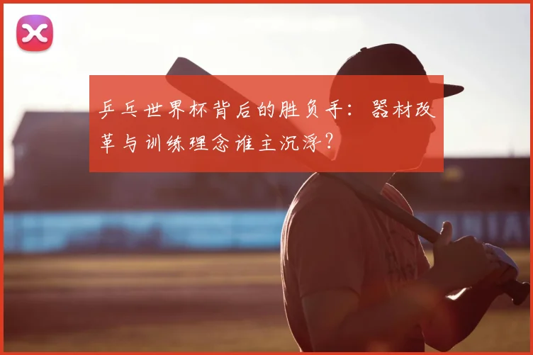 乒乓世界杯背后的胜负手:器材改革与训练理念谁主沉浮?