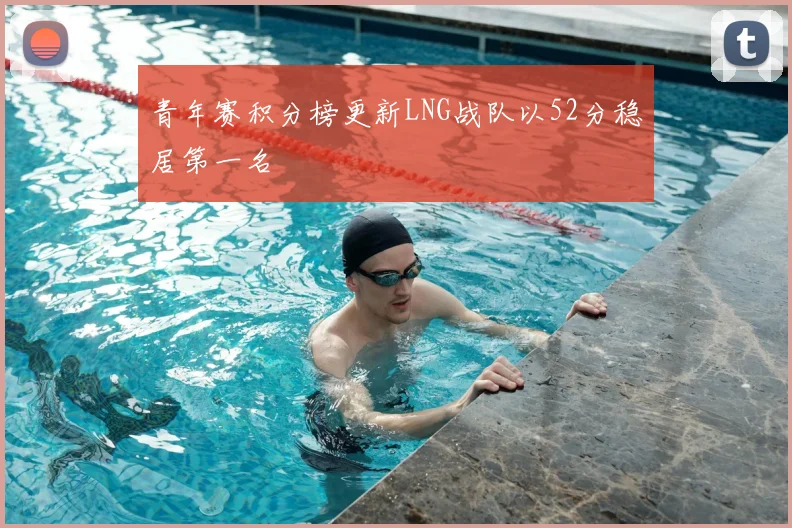 青年赛积分榜更新LNG战队以52分稳居第一名