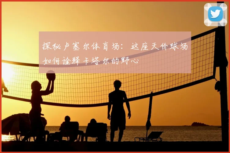 探秘卢塞尔体育场:这座天价球场如何诠释卡塔尔的野心