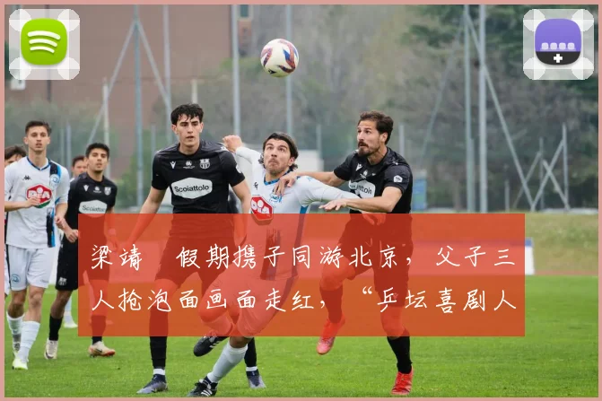 梁靖崑假期携子同游北京，父子三人抢泡面画面走红，“乒坛喜剧人”实至名归