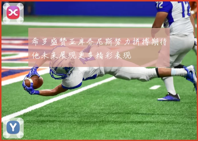 希罗盛赞亚库乔尼斯努力拼搏期待他未来展现更多精彩表现