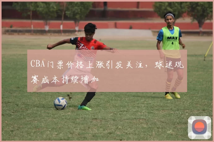 CBA门票价格上涨引发关注，球迷观赛成本持续增加