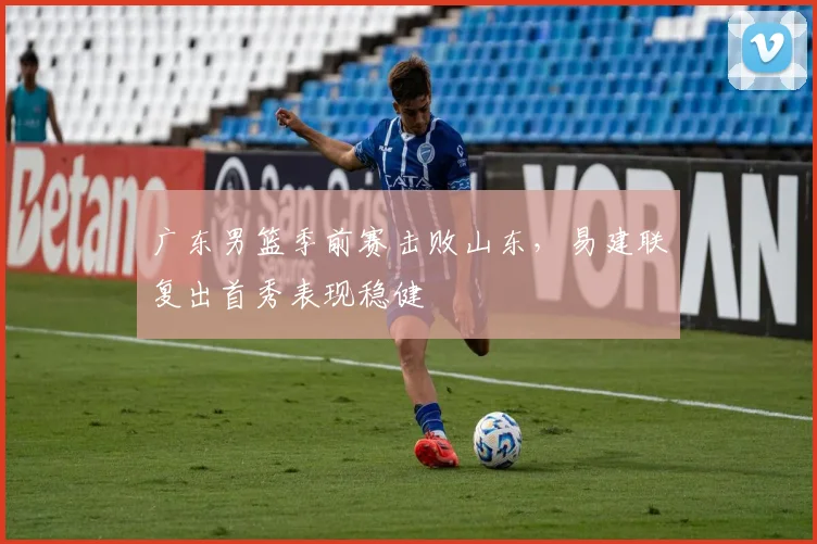 广东男篮季前赛击败山东,易建联复出首秀表现稳健