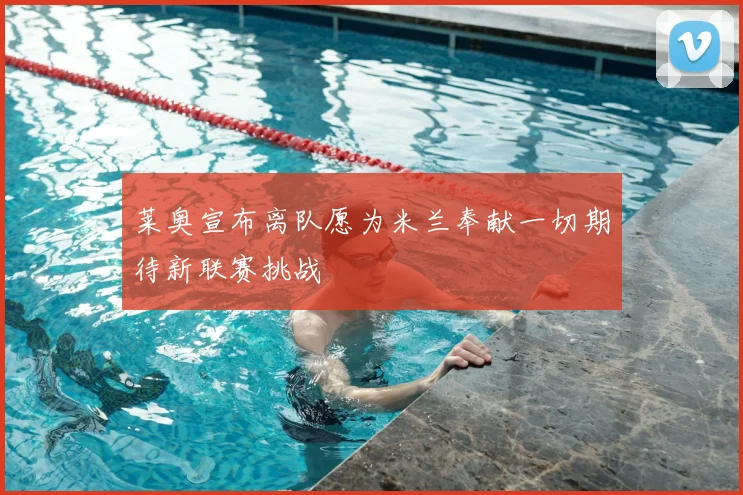 莱奥宣布离队愿为米兰奉献一切期待新联赛挑战